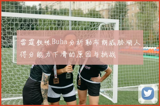 雷霆教练Buha分析勒布朗威胁湖人得分能力下滑的原因与挑战