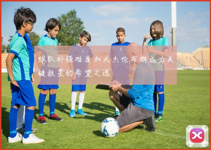 球队补强难度加大杰伦布朗成为关键救星的希望之选