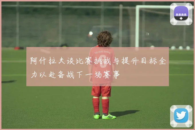 阿什拉夫谈比赛挑战与提升目标全力以赴备战下一场赛事