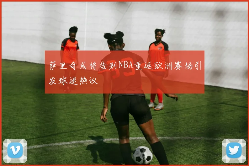 萨里奇或将告别NBA重返欧洲赛场引发球迷热议
