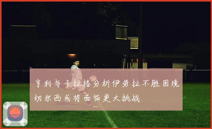 亨利与卡拉格分析伊劳拉不胜困境切尔西或将面临更大挑战